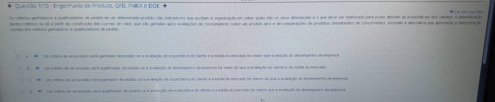 Questão 7/10 - Engenharia de Produto, QFD, FMEA e DOE
4 Ler em voz alta
Os critérios ganhadores e qualificadores de pedido de um determinado produto são indicadores que auxiliam a organização em saber quais são os seus diferenciais e o que deve ser melhorado para poder atender as expectativas dos clientes. A deferminação
destes critérios se dá a partir da construção das curvas de valor, que são geradas após avaliações de consumidores sobre um produto alvo e de comparações de produtos semelhantes de concorrentes. Assinale a alternativa que apresenta a interpretação
correta dos critérios ganhadores e qualificadores de pedido
A Um critério de um produto será ganhador de pedido se a avaliação de expectativa do cliente e a média do mercado for maior que avaliação do desempenho da empresa
B Um critério de um produto será qualificador de pedido se a avaliação de desempenho da empresa for maior do que a avaliação do cliente e da média do mercado
C Um critério de um produto será ganhador de pedido se a avaliação de expectativa do cliente e a média do mercado for menor do que a avaliação do desempenho da empresa
D Um critério de um produto será qualificador de pedido se a avaliação de expectativa do cliente e a média do mercado for menor que a avaliação do desempenho da empresa