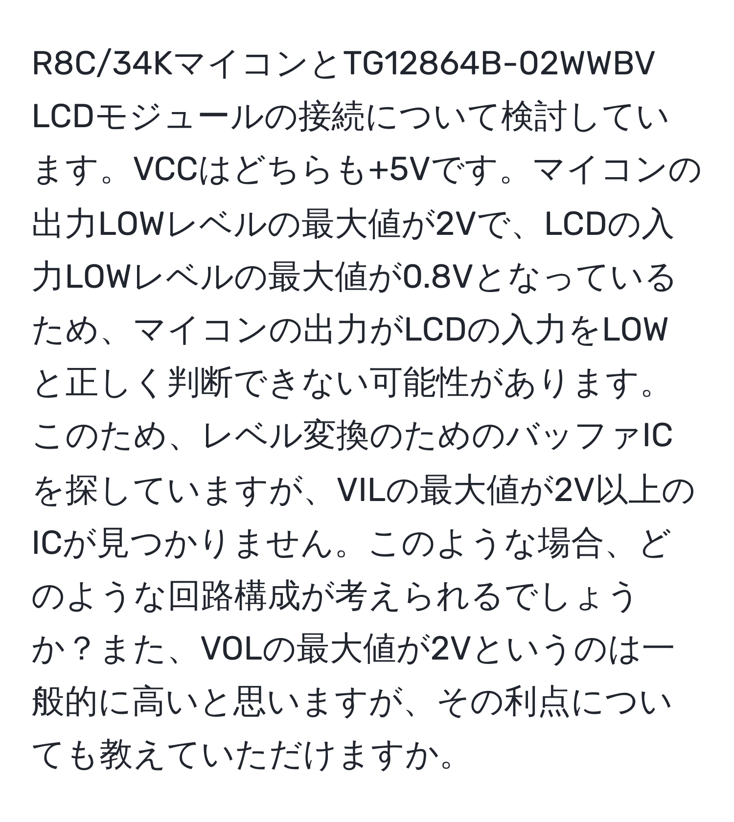 R8C/34KマイコンとTG12864B-02WWBV LCDモジュールの接続について検討しています。VCCはどちらも+5Vです。マイコンの出力LOWレベルの最大値が2Vで、LCDの入力LOWレベルの最大値が0.8Vとなっているため、マイコンの出力がLCDの入力をLOWと正しく判断できない可能性があります。このため、レベル変換のためのバッファICを探していますが、VILの最大値が2V以上のICが見つかりません。このような場合、どのような回路構成が考えられるでしょうか？また、VOLの最大値が2Vというのは一般的に高いと思いますが、その利点についても教えていただけますか。