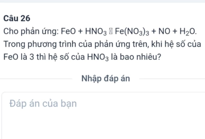 Cho phản ứng: FeO+HNO_3□ Fe(NO_3)_3+NO+H_2O. 
Trong phương trình của phản ứng trên, khi hệ số của 
FeO là 3 thì hệ số của HNO_3 là bao nhiêu? 
Nhập đáp án 
Đáp án của bạn