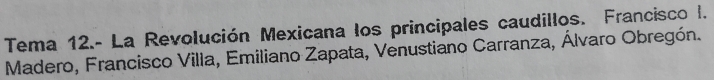 Tema 12.- La Revolución Mexicana los principales caudillos. Francisco I. 
Madero, Francisco Villa, Emiliano Zapata, Venustiano Carranza, Álvaro Obregón.