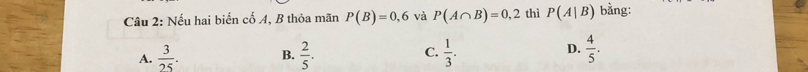 Nếu hai biến cố A, B thỏa mãn P(B)=0,6 và P(A∩ B)=0,2 thì P(A|B) bằng:
A.  3/25 .  2/5 . C.  1/3 .  4/5 . 
B.
D.