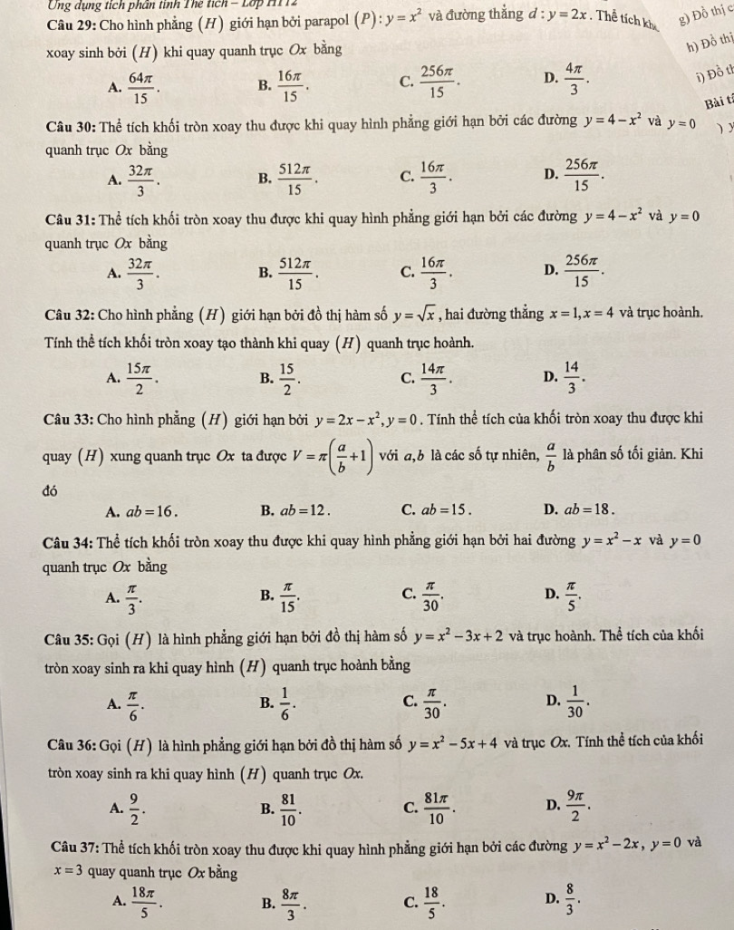 Ông dụng tích phân tính Thể tích  - Lop M11
Câu 29: Cho hình phẳng (H) giới hạn bởi parapol (P): y=x^2 và đường thắng d:y=2x Thể tích kh g) Đồ thị c
xoay sinh bởi (H) khi quay quanh trục Ox bằng
h) Đồ thị
A.  64π /15 . B.  16π /15 . C.  256π /15 . D.  4π /3 .
i) Đồ th
Bài tí
Câu 30: Thể tích khối tròn xoay thu được khi quay hình phẳng giới hạn bởi các đường y=4-x^2 và y=0 )y
quanh trục Ox bằng
A.  32π /3 . B.  512π /15 . C.  16π /3 . D.  256π /15 .
Câu 31: Thể tích khối tròn xoay thu được khi quay hình phẳng giới hạn bởi các đường y=4-x^2 và y=0
quanh trục Ox bằng
A.  32π /3 . B.  512π /15 . C.  16π /3 . D.  256π /15 .
Câu 32: Cho hình phẳng (H) giới hạn bởi đồ thị hàm số y=sqrt(x) , hai đường thẳng x=1,x=4 và trục hoành.
Tính thể tích khối tròn xoay tạo thành khi quay (H) quanh trục hoành.
A.  15π /2 .  15/2 .  14π /3 . D.  14/3 .
B.
C.
Câu 33: Cho hình phẳng (H) giới hạn bởi y=2x-x^2,y=0. Tính thể tích của khối tròn xoay thu được khi
quay (H) xung quanh trục Ox ta được V=π ( a/b +1) với a,b là các số tự nhiên,  a/b  là phân số tối giản. Khi
đó
A. ab=16. B. ab=12. C. ab=15. D. ab=18.
Câu 34: Thể tích khối tròn xoay thu được khi quay hình phẳng giới hạn bởi hai đường y=x^2-x và y=0
quanh trục Ox bằng
C.
D.
A.  π /3 .  π /15 .  π /30 .  π /5 .
B.
Câu 35: Gọi (H) là hình phẳng giới hạn bởi đồ thị hàm số y=x^2-3x+2 và trục hoành. Thể tích của khối
tròn xoay sinh ra khi quay hình (H) quanh trục hoành bằng
C.
A.  π /6 .  1/6 .  π /30 .  1/30 .
B.
D.
Câu 36: Gọi (H) là hình phẳng giới hạn bởi đồ thị hàm số y=x^2-5x+4 và trục Ox. Tính thể tích của khối
tròn xoay sinh ra khi quay hình (H) quanh trục Ox.
A.  9/2 .  81/10 .  81π /10 . D.  9π /2 .
B.
C.
Câu 37: Thể tích khối tròn xoay thu được khi quay hình phẳng giới hạn bởi các đường y=x^2-2x,y=0 và
x=3 quay quanh trục Ox bằng
A.  18π /5 .  8π /3 .  18/5 .  8/3 .
B.
C.
D.