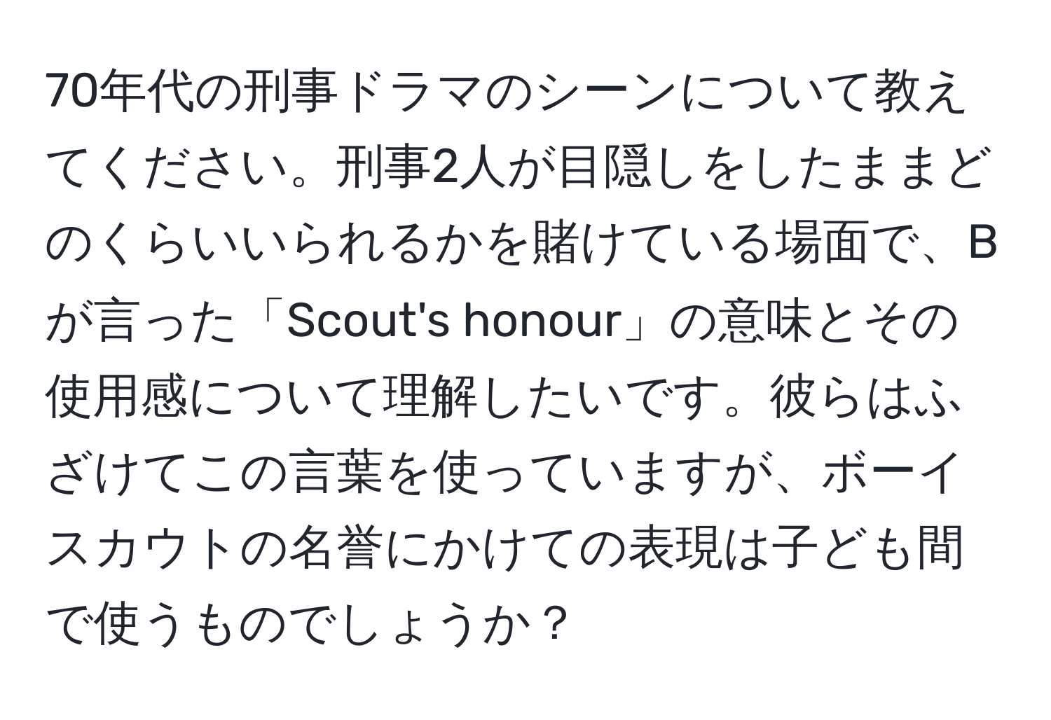 70年代の刑事ドラマのシーンについて教えてください。刑事2人が目隠しをしたままどのくらいいられるかを賭けている場面で、Bが言った「Scout's honour」の意味とその使用感について理解したいです。彼らはふざけてこの言葉を使っていますが、ボーイスカウトの名誉にかけての表現は子ども間で使うものでしょうか？