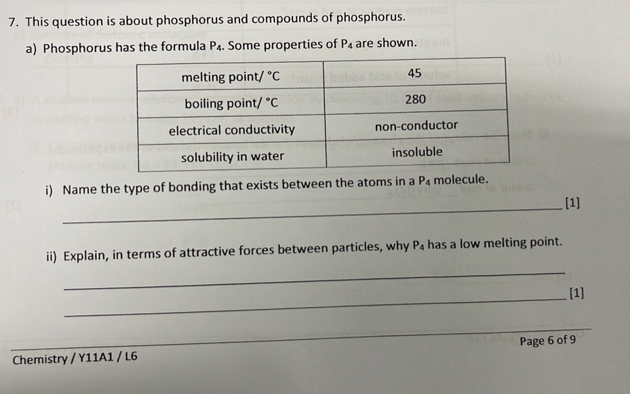 This question is about phosphorus and compounds of phosphorus.
a) Phosphorus has the formula P_4. Some properties of P_4 are shown.
i) Name the type of bonding that exists between the atoms in a P_4 molecule.
_[1]
_
ii) Explain, in terms of attractive forces between particles, why P_4 has a low melting point.
_[1]
_
Chemistry / Y11A1 / L6 Page 6 of 9