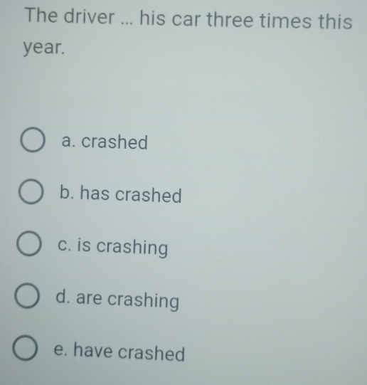 The driver ... his car three times this
year.
a. crashed
b. has crashed
c. is crashing
d. are crashing
e. have crashed