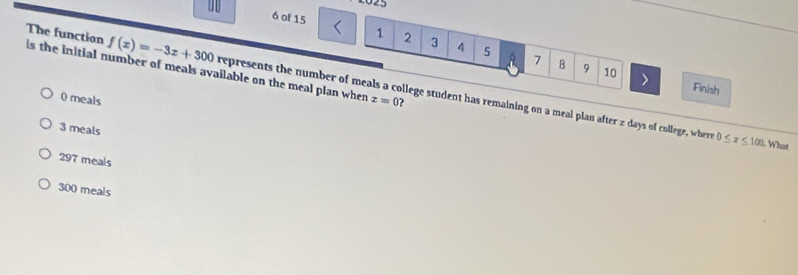 025
6 of 15
1 2 3 5 7 B
The function is the initial number of meals available on the meal plan when
9 10 Finish
f(x)=-3x+300 represents the number of meals a college student has remaining on a meal plan after z days of college, where
0 meals z=0 7
3 meals
0≤ x≤ 100. What
297 meals
300 meals