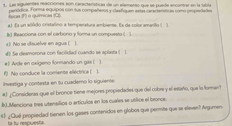 Las siguientes reacciones son características de un elemento que se puede encontrar en la tabla 
periódica. Forma equipos con tus compañeros y clasifiquen estas características como propiedades 
físicas (F) o químicas (Q). 
a) Es un sólido cristalino a temperatura ambiente. Es de color amarillo ( ) 
b) Reacciona con el carbono y forma un compuesto ( ). 
c) No se disuelve en agua ( ). 
d) Se desmorona con facilidad cuando se aplasta ( ). 
e) Arde en oxígeno formando un gas ( ). 
f) No conduce la corriente eléctrica ( ). 
Investiga y contesta en tu cuaderno lo siguiente: 
a) ¿Consideras que el bronce tiene mejores propiedades que del cobre y el estaño, que lo forman? 
b).Menciona tres utensilios o artículos en los cuales se utilice el bronce. 
¢) ¿Qué propiedad tienen los gases contenidos en globos que permite que se eleven? Argumen- 
ta tu respuesta.