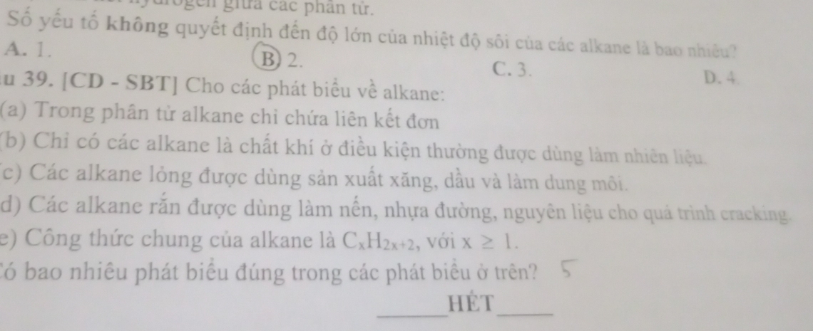 ogen giữa các phân tử.
Số yếu tố không quyết định đến độ lớn của nhiệt độ sôi của các alkane là bao nhiều?
A. 1. B) 2.
C. 3.
D. 4
ău 39. [CD - SBT] Cho các phát biểu về alkane:
(a) Trong phân từ alkane chỉ chứa liên kết đơn
(b) Chỉ có các alkane là chất khí ở điều kiện thường được dùng làm nhiên liệu.
(c) Các alkane lỏng được dùng sản xuất xăng, dầu và làm dung môi.
d) Các alkane rắn được dùng làm nến, nhựa đường, nguyên liệu cho quá trình cracking.
e) Công thức chung của alkane là C_xH_2x+2 , với x≥ 1. 
Có bao nhiêu phát biểu đúng trong các phát biểu ở trên?
_
HÉt
_