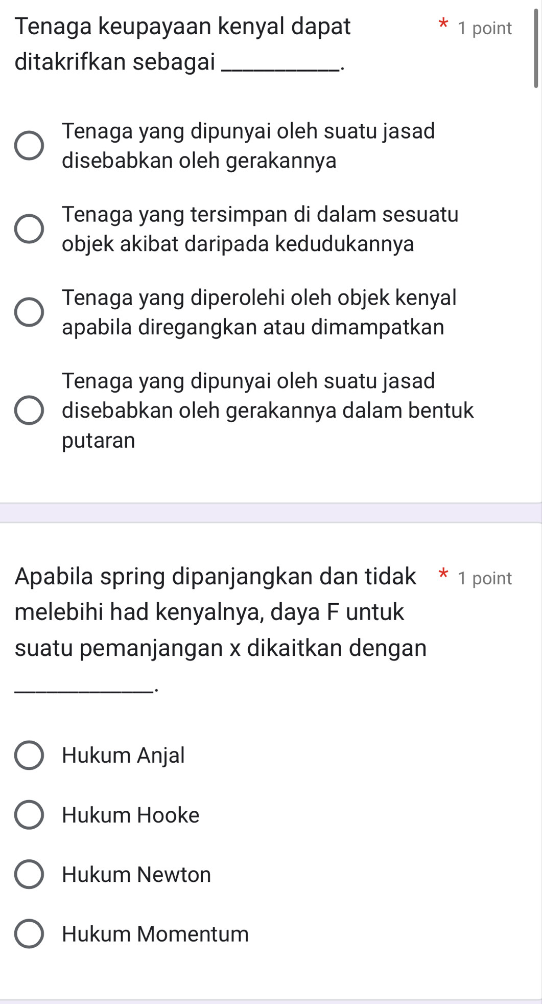 Tenaga keupayaan kenyal dapat 1 point
ditakrifkan sebagai_
Tenaga yang dipunyai oleh suatu jasad
disebabkan oleh gerakannya
Tenaga yang tersimpan di dalam sesuatu
objek akibat daripada kedudukannya
Tenaga yang diperolehi oleh objek kenyal
apabila diregangkan atau dimampatkan
Tenaga yang dipunyai oleh suatu jasad
disebabkan oleh gerakannya dalam bentuk
putaran
Apabila spring dipanjangkan dan tidak * 1 point
melebihi had kenyalnya, daya F untuk
suatu pemanjangan x dikaitkan dengan
_.
Hukum Anjal
Hukum Hooke
Hukum Newton
Hukum Momentum