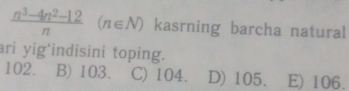  (n^3-4n^2-12)/n  (n∈ N) kasrning barcha natural
ari yig'indisini toping.
102. B) 103. C) 104. D) 105. E) 106.