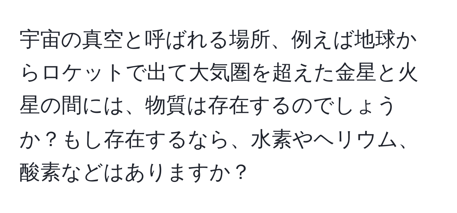宇宙の真空と呼ばれる場所、例えば地球からロケットで出て大気圏を超えた金星と火星の間には、物質は存在するのでしょうか？もし存在するなら、水素やヘリウム、酸素などはありますか？