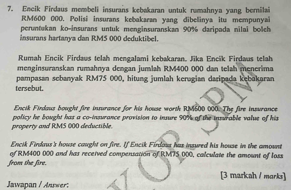 Encik Firdaus membeli insurans kebakaran untuk rumahnya yang bernilai
RM600 000. Polisi insurans kebakaran yang dibelinya itu mempunyai 
peruntukan ko-insurans untuk menginsuranskan 90% daripada nilai boleh 
insurans hartanya dan RM5 000 deduktibel. 
Rumah Encik Firdaus telah mengalami kebakaran. Jika Encik Firdaus telah 
menginsuranskan rumahnya dengan jumlah RM400 000 dan telah menerima 
pampasan sebanyak RM75 000, hitung jumlah kerugian daripada kebakaran 
tersebut. 
Encik Firdaus bought fire insurance for his house worth RM600 000. The fire insurance 
policy he bought has a co-insurance provision to insure 90% of the insurable value of his 
property and RM5 000 deductible. 
Encik Firdaus's house caught on fire. If Encik Firdaus has insured his house in the amount 
of RM400 000 and has received compensation of RM75 000, calculate the amount of loss 
from the fire. 
[3 markah / marks] 
Jawapan / Answer: