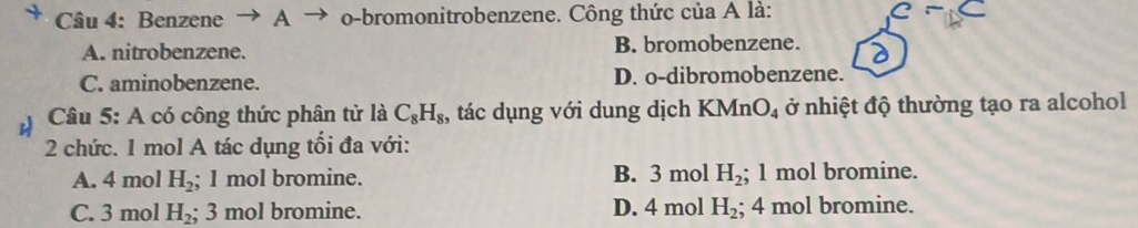 Benzene → A → o-bromonitrobenzene. Công thức của A là:
A. nitrobenzene. B. bromobenzene.
C. aminobenzene. D. o-dibromobenzene.
Câu 5: A có công thức phân tử là C_8H_8 , tác dụng với dung dịch KMn O_4 ở nhiệt độ thường tạo ra alcohol
2 chức. 1 mol A tác dụng tổi đa với:
A. 4 mol H_2; 1 mol bromine. B. 3 mol H_2; 1 mol bromine.
C. 3 mol H_2; 3 mol bromine. D. 4 mol H_2; 4 mol bromine.