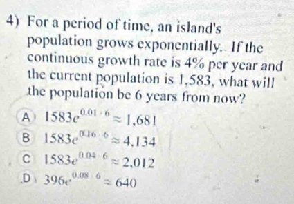 For a period of time, an island's
population grows exponentially. If the
continuous growth rate is 4% per year and
the current population is 1,583, what will
the population be 6 years from now?
A 1583e^(0.01· 6)approx 1,681
B 1583e^(0.16· 6)approx 4.134
C 1583e^(0.04-6)approx 2.012
,D 396e^(0.08· 6)approx 640