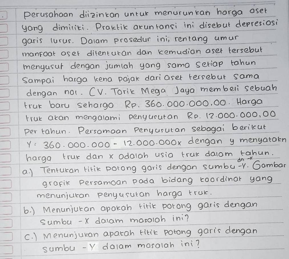 perusahaan diizinkan unruk menurunkan harga oser 
yang dimiliki. Praktik arunransi ini disebur depresiosi 
garis lurus. Dalam prosedur ini; rentang umur 
manroar oser ditenturan dan kemudian aset tersebut 
menyusur dengan jumlah yong soma seriap tahan 
Sampai harga kena pojak dariaser tersebut sama 
dengan not. CV. Torik Mega Jaya membeli sebuah 
truk baru sehargo Rp. 360. 000. 000, 00. Harga 
truk akan mengalami penyusuran Rp. 12. 000.000, 00
per tahun. Persomoan penyarutan sebogai berikcut
y=360.000.000-12.00 0. 000x dengan y menyatakn 
harga truk dan xodaiah usia trul dalom tahun. 
dn -K 
a. ) Tentukan lirik porong garis dengan sumbu-r. Gambar 
grapik persamcan pada bidang toordinar yang 
menuniuran penyusuran harga truk. 
6. ) Menunjukan apakan tirik porong garis dengan 
sumbu - X dalam mosaloh ini? 
C. ) Menunjukan aparah titik polong garis dengan 
sumbu - Y dalam mosolah ini?