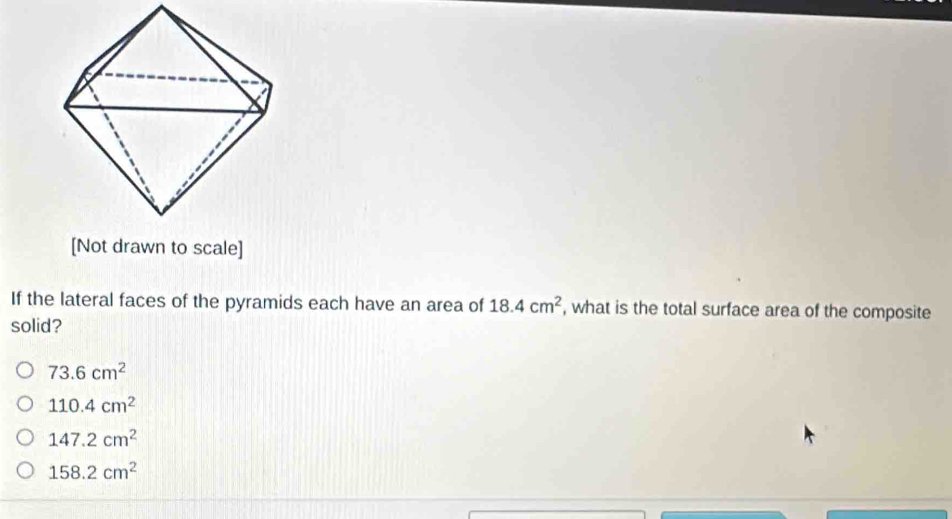 [Not drawn to scale]
If the lateral faces of the pyramids each have an area of 18.4cm^2 , what is the total surface area of the composite
solid?
73.6cm^2
110.4cm^2
147.2cm^2
158.2cm^2