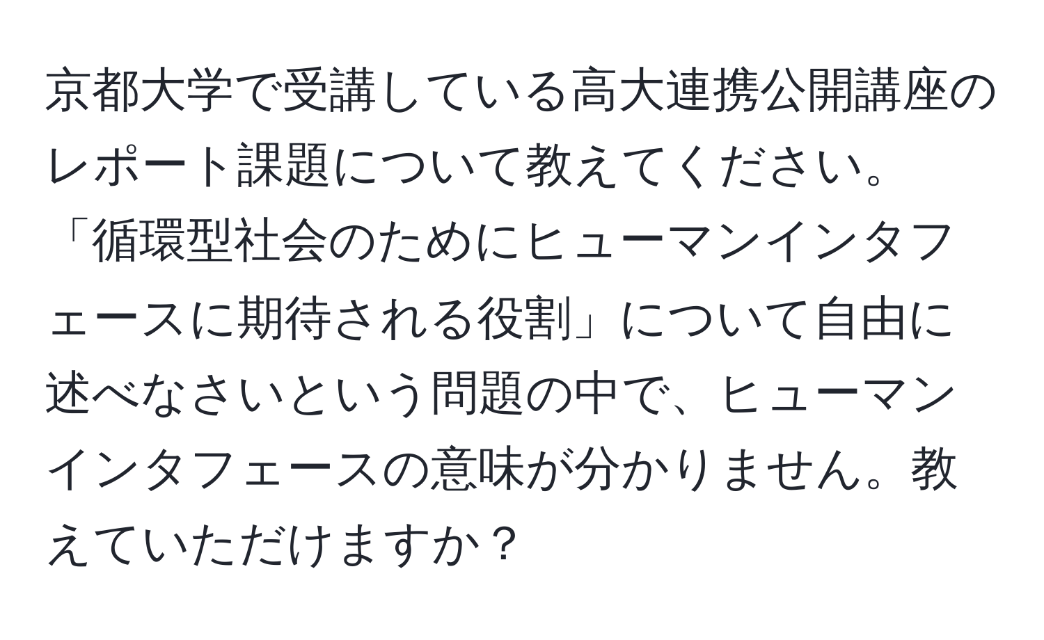 京都大学で受講している高大連携公開講座のレポート課題について教えてください。「循環型社会のためにヒューマンインタフェースに期待される役割」について自由に述べなさいという問題の中で、ヒューマンインタフェースの意味が分かりません。教えていただけますか？