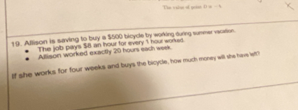 The value of poin D is — A 
19. Allison is saving to buy a $500 bicycle by working during summer vacation. 
The job pays $8 an hour for every 1 hour worked. 
Allison worked exactly 20 hours each week. 
If she works for four weeks and buys the bicycle, how much money will she have left?