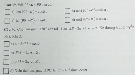 Với 0° <90° *, ta có:
a) sin (90°-alpha )=cos alpha. ∠ b) cos (90°-alpha )=sin alpha.
c) tan (90°-alpha )=tan alpha. d) cot (90°-alpha )=cot alpha. 
Câu 40. Cho tam giác ABC cân tại A có AB=2a và B=a. Kẻ đường trung tuyến
AM. Khi đó:
a) sin BAM=cos alpha.
b) BM=2a· sin alpha.
c) AM=2a· cos alpha.
d) Diện tích tam giác ABC là: S=4a^2sin alpha · cos alpha.