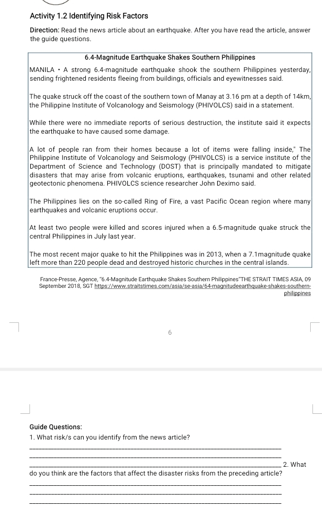 Activity 1.2 Identifying Risk Factors 
Direction: Read the news article about an earthquake. After you have read the article, answer 
the guide questions. 
6.4-Magnitude Earthquake Shakes Southern Philippines 
MANILA · A strong 6.4 -magnitude earthquake shook the southern Philippines yesterday, 
sending frightened residents fleeing from buildings, officials and eyewitnesses said. 
The quake struck off the coast of the southern town of Manay at 3.16 pm at a depth of 14km, 
the Philippine Institute of Volcanology and Seismology (PHIVOLCS) said in a statement. 
While there were no immediate reports of serious destruction, the institute said it expects 
the earthquake to have caused some damage. 
A lot of people ran from their homes because a lot of items were falling inside," The 
Philippine Institute of Volcanology and Seismology (PHIVOLCS) is a service institute of the 
Department of Science and Technology (DOST) that is principally mandated to mitigate 
disasters that may arise from volcanic eruptions, earthquakes, tsunami and other related 
geotectonic phenomena. PHIVOLCS science researcher John Deximo said. 
The Philippines lies on the so-called Ring of Fire, a vast Pacific Ocean region where many 
earthquakes and volcanic eruptions occur. 
At least two people were killed and scores injured when a 6.5 -magnitude quake struck the 
central Philippines in July last year. 
The most recent major quake to hit the Philippines was in 2013, when a 7.1magnitude quake 
left more than 220 people dead and destroyed historic churches in the central islands. 
France-Presse, Agence, “ 6.4 -Magnitude Earthquake Shakes Southern Philippines''THE STRAIT TIMES ASIA, 09 
September 2018, SGT https://www.straitstimes.com/asia/se-asia/64-magnitudeearthquake-shakes-southern- 
philippines 
Guide Questions: 
1. What risk/s can you identify from the news article? 
_ 
_ 
_2. What 
do you think are the factors that affect the disaster risks from the preceding article? 
_ 
_ 
_