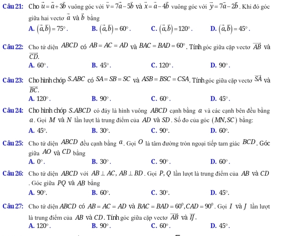 Cho vector u=vector a+3vector b vuông góc với vector v=7vector a-5vector b và vector x=vector a-4vector b vuông góc với vector y=7vector a-2vector b. Khi đó góc
giữa hai vectơ vector a và vector b bằng
A. (vector a,vector b)=75°. B. (vector a,vector b)=60°. C. (vector a,vector b)=120°. D. (vector a,vector b)=45°.
Câu 22: Cho tứ diện ABCD có AB=AC=AD và BAC=BAD=60°. Tính góc giữa cặp vecto vector AB và
vector CD.
A. 60°. B. 45°. C. 120°. D. 90°.
Câu 23: Cho hình chóp S.ABC có SA=SB=SC và ASB=BSC=CSA. Tính góc giữa cặp vecto vector SA và
vector BC.
A. 120°. B. 90°. C. 60°. D. 45°.
Câu 24: Cho hình chóp S.ABCD có đáy là hình vuông ABCD cạnh bằng α và các cạnh bên đều bằng
d. Gọi M và N lần lượt là trung điểm của AD và SD . Số đo của góc (MN,SC) I bằng:
A. 45°. B. 30°. C. 90°. D. 60°.
Câu 25: Cho tứ diện ABCD đều cạnh bằng đ. Gọi O là tâm đường tròn ngoại tiếp tam giác BCD. Góc
giữa AO và CD bằng
A. 0°. B. 30°. C. 90°. D. 60°.
Câu 26: Cho tứ diện ABCD với AB⊥ AC,AB⊥ BD. Gọi P, Q lần lượt là trung điểm của AB và CD
. Góc giữa PQ và AB bằng
A. 90°. B. 60°. C. 30°. D. 45°.
Câu 27: Cho tứ diện ABCD có AB=AC=AD và BAC=BAD=60°,CAD=90°. Gọi I và J lần lượt
là trung điểm của AB và CD. Tính góc giữa cặp vectơ vector AB và overline IJ.
A. 120°. B. 90°. C. 60°. D. 45°.