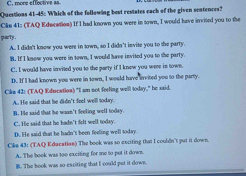 C. more effective as.
Questions 41-45: Which of the following best restates each of the given sentences?
Câu 41: (TAQ Education) If I had known you were in town, I would have invited you to the
party.
A. I didn't know you were in town, so I didn’t invite you to the party.
B. If I know you were in town, I would have invited you to the party.
C. I would have invited you to the party if I knew you were in town.
D. If I had known you were in town, I would have invited you to the party.
Câu 42: (TAQ Education) "I am not feeling well today," he said.
A. He said that he didn’t feel well today.
B. He said that he wasn’t feeling well today.
C. He said that he hadn’t felt well today.
D. He said that he hadn’t been feeling well today.
Câu 43: (TAQ Education) The book was so exciting that I couldn’t put it down.
A. The book was too exciting for me to put it down.
B. The book was so exciting that I could put it down.