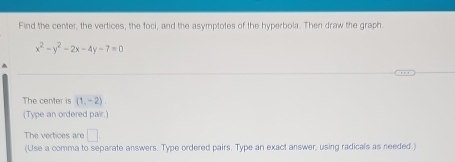 Find the center, the vertices, the foci, and the asymptotes of the hyperbola. Then draw the graph
x^2-y^2-2x-4y-7=0
The center is (1,-2)
(Type an ordered pair.) 
The vertices are □ 
(Use a comma to separate answers. Type ordered pairs. Type an exact answer, using radicals as needed.)