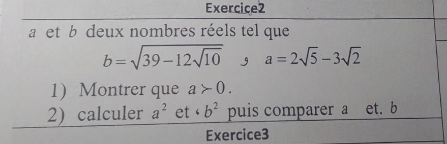 a et b deux nombres réels tel que
b=sqrt(39-12sqrt 10) g a=2sqrt(5)-3sqrt(2)
1) Montrer que a>0. 
2) calculer a^2 et · b^2 puis comparer a et. b
Exercice3