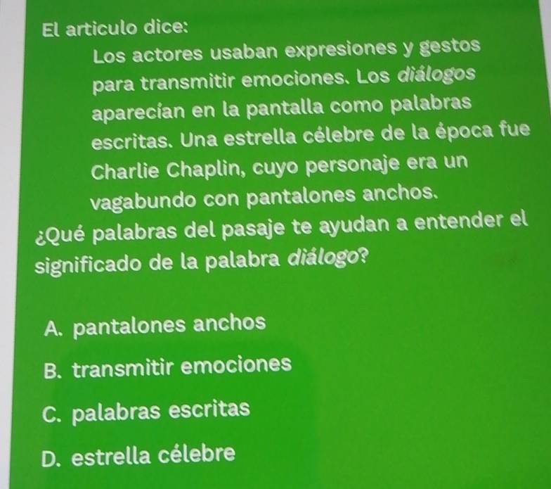 El articulo dice:
Los actores usaban expresiones y gestos
para transmitir emociones. Los diálogos
aparecían en la pantalla como palabras
escritas. Una estrella célebre de la época fue
Charlie Chaplin, cuyo personaje era un
vagabundo con pantalones anchos.
¿Qué palabras del pasaje te ayudan a entender el
significado de la palabra diálogo?
A. pantalones anchos
B. transmitir emociones
C. palabras escritas
D. estrella célebre