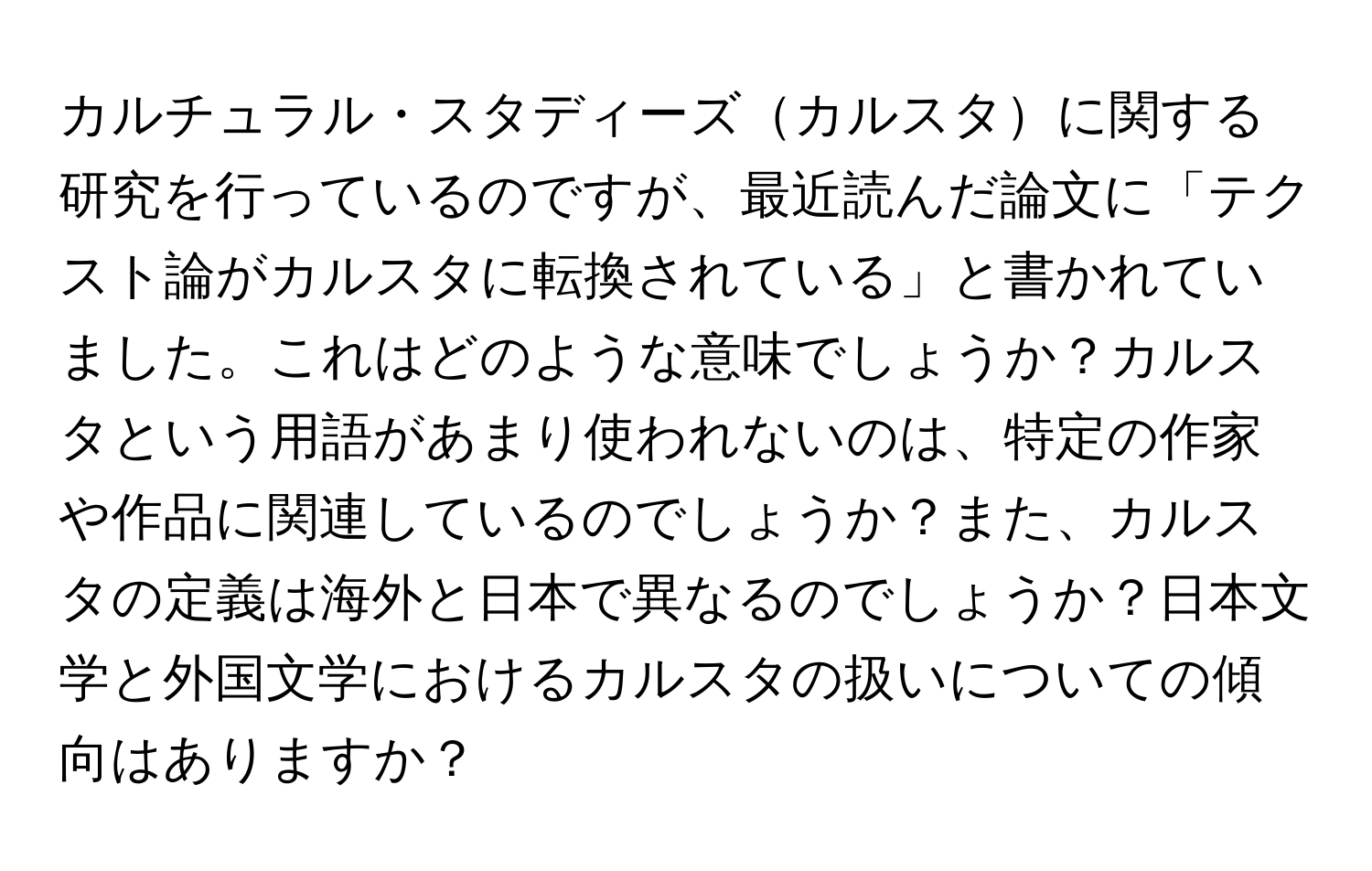 カルチュラル・スタディーズカルスタに関する研究を行っているのですが、最近読んだ論文に「テクスト論がカルスタに転換されている」と書かれていました。これはどのような意味でしょうか？カルスタという用語があまり使われないのは、特定の作家や作品に関連しているのでしょうか？また、カルスタの定義は海外と日本で異なるのでしょうか？日本文学と外国文学におけるカルスタの扱いについての傾向はありますか？