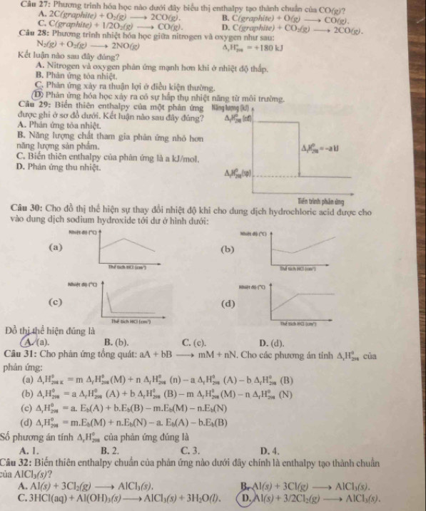 Phương trình hóa học nào dưới đây biểu thị enthalpy tạo thành chuân ciaCO(g) 2
A. 2C(graphite) · )+O_2(g)to 2CO(g). B. C(graphite) +O(g)to CO(g).
C. C( graphite)+1/2O_2(g)to CO(g). D. C(graphite +CO_2(g)to 2CO(g).
Câu 28: Phương trình nhiệt hóa học giữa nitrogen và oxygen như sau:
N_2(g)+O_2(g)to 2NO(g)
△ _(r_200)°=+180kJ
Kết luận nào sau đây đúng?
A. Nitrogen và oxygen phản ứng mạnh hơn khi ở nhiệt độ thấp.
B. Phản ứng tóa nhiệt.
C. Phản ứng xày ra thuận lợi ở điều kiện thường.
D Phản ứng hóa học xây ra có sự hấp thụ nhiệt năng từ môi trường.
Câu 29: Biến thiên enthalpy của một phản ứn
được ghi ở sơ đồ dưới. Kết luận nào sau đây đúng
A. Phân ứng tỏa nhiệt.
B. Năng lượng chất tham gia phản ứng nhỏ hơ
năng lượng sản phẩm.
C. Biến thiên enthalpy của phân ứng là a kJ/mol.
D. Phản ứng thu nhiệt.
Câu 30: Cho đồ thị thể hiện sự thay đổi nhiệt độ khi cho dung dịch hydrochloric acid được cho
vào dung dịch sodium hydroxide tới dư ở hình dưới:
(a(b

(c(d
 
Đồ thị thể hin đúng là
A. (a). B. (b). C. (c). D. (d).
Câu 31: Cho phản ứng tổng quát: aA+bB _  mM+nN. Cho các phương án tỉnh △ _1H_(2n)^0 của
phản ứng:
(a) △ _rH_(201K)°=m△ _fH_(208)^o(M)+n△ _fH_201 (n) -a.△ _rH_(2m)^0(A)-b.△ _fH_(2m)^0(B)
(b) △ _rH_(2n)^0=a.△ _rH_(2ns)^0(A)+b.△ _rH_(2n)^0(B)-m△ _rH_(2n)^0(M)-n△ _rH_(2n)^0(N)
(c) △ ,H_(201)^0=a.E_b(A)+b.E_b(B)-m.E_b(M)-n.E_b(N)
(d) △ _rH_(204)^o=m.E_b(M)+n.E_b(N)-a.E_b(A)-b.E_b(B)
Số phương án tính △ _rH_(298)^0 của phản ứng đúng là
A. 1. B. 2. C. 3. D. 4.
Câu 32: Biến thiên enthalpy chuẩn của phản ứng nào dưới đây chính là enthalpy tạo thành chuẩn
của AlCl_3(s) ?
A. Al(s)+3Cl_2(g)to AlCl_3(s). Br Al(s)+3Cl(g)to AlCl_3(s).
C. 3HCl(aq)+Al(OH)_3(s)to AlCl_3(s)+3H_2O(l). D. Al(s)+3/2Cl_2(g)to AlCl_3(s).