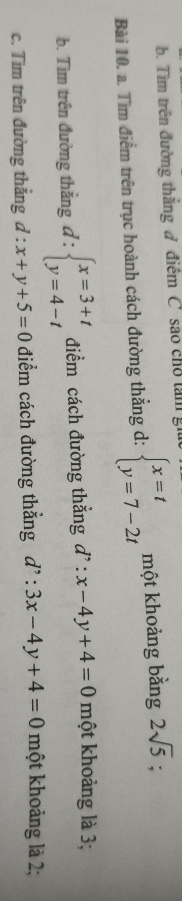 Tìm trên đường thắng ở điểm C sao chỗ tam giữ 
Bài 10. a. Tìm điểm trên trục hoành cách đường thắng d: beginarrayl x=t y=7-2tendarray. một khoảng bằng 2sqrt(5); 
b. Tìm trên đường thắng d . . beginarrayl x=3+t y=4-tendarray. điểm cách đường thẳng d':x-4y+4=0 một khoảng là 3; 
c. Tìm trên đường thắng d:x+y+5=0 điểm cách đường thẳng d':3x-4y+4=0 một khoảng là 2;