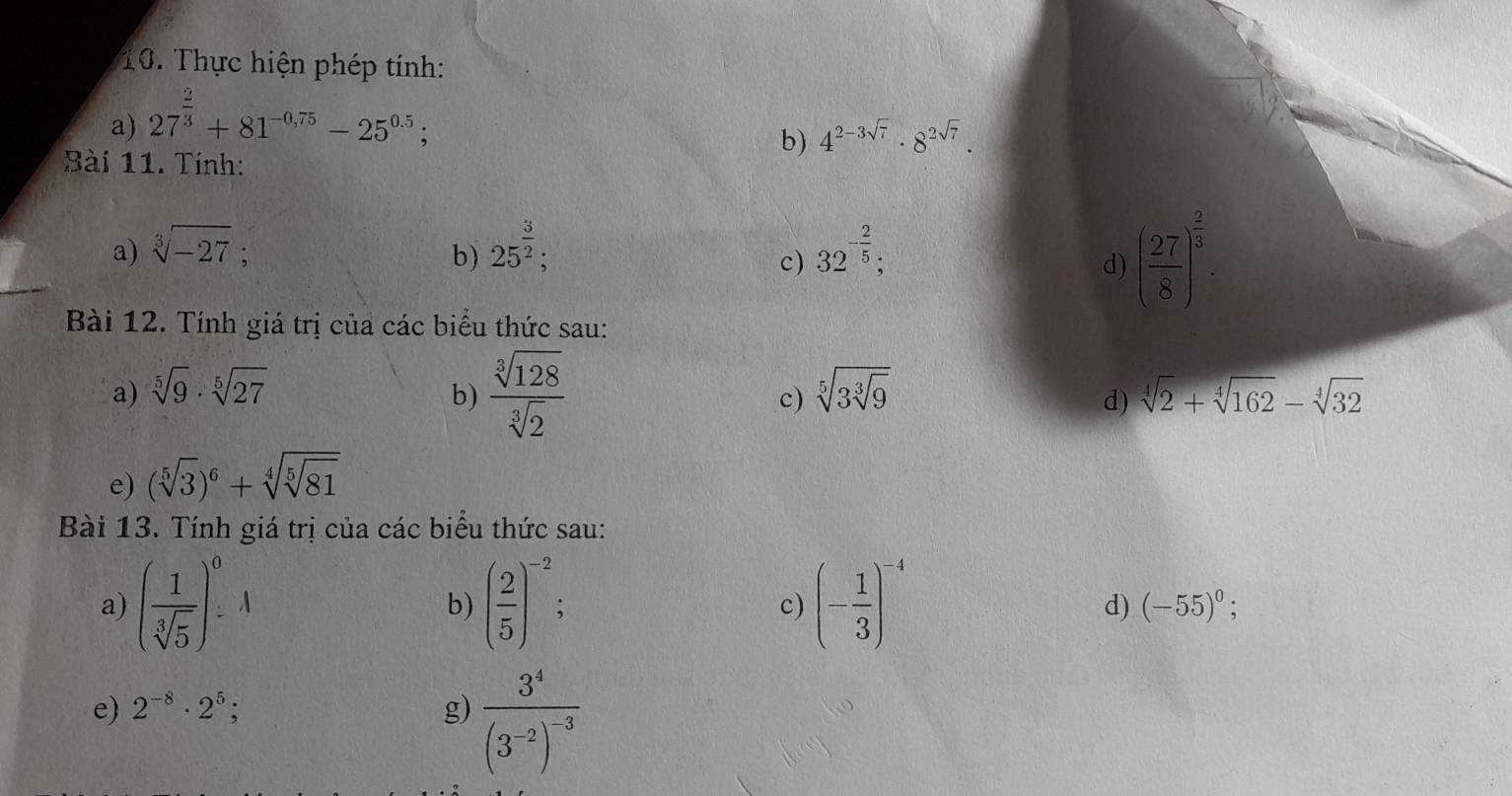 Thực hiện phép tính: 
a) 27^(frac 2)3+81^(-0.75)-25^(0.5); 
b) 4^(2-3sqrt(7))· 8^(2sqrt(7)). 
Bài 11. Tính: 
a) sqrt[3](-27). b) 25^(frac 3)2; 32^(-frac 2)5; 
c) 
d) ( 27/8 )^ 2/3 . 
Bài 12. Tính giá trị của các biểu thức sau: 
b)  sqrt[3](128)/sqrt[3](2) 
a) sqrt[5](9)· sqrt[5](27) sqrt[5](3sqrt [3]9) sqrt[4](2)+sqrt[4](162)-sqrt[4](32)
c) 
d) 
e) (sqrt[5](3))^6+sqrt[4](sqrt [5]81)
Bài 13. Tính giá trị của các biểu thức sau: 
a) ( 1/sqrt[3](5) )_-^0A ( 2/5 )^-2 (- 1/3 )^-4
b) 
c) 
d) (-55)^0; 
e) 2^(-8)· 2^5; g) frac 3^4(3^(-2))^-3