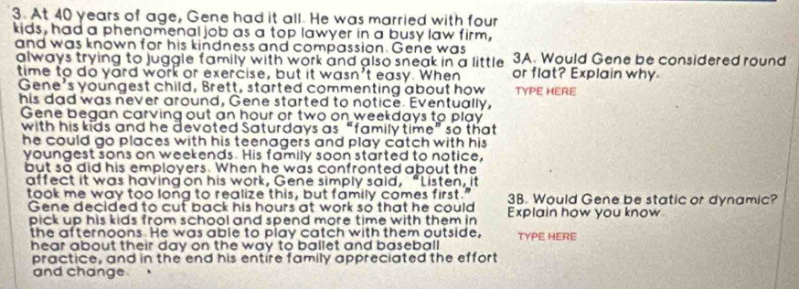 At 40 years of age, Gene had it all. He was married with four 
kids, had a phenomenal job as a top lawyer in a busy law firm, 
and was known for his kindness and compassion. Gene was 3A. Would Gene be considered round 
always trying to juggle family with work and also sneak in a little or flat? Explain why 
time to do yard work or exercise, but it wasn't easy. When 
Gene's youngest child, Brett, started commenting about how TYPE HERE 
his dad was never around, Gene started to notice. Eventually, 
Gene began carving out an hour or two on weekdays to play 
with his kids and he devoted Saturdays as “family time” so that 
he could go places with his teenagers and play catch with his 
youngest sons on weekends. His family soon started to notice, 
but so did his emplovers. When he was confronted about the 
affect it was having on his work, Gene simply said, “Listen, it 
took me way too long to realize this, but family comes first." 3B. Would Gene be static or dynamic? 
Gene decided to cut back his hours at work so that he could 
pick up his kids from school and spend more time with them in Explain how you know 
the afternoons. He was able to play catch with them outside, TYPE HERE 
hear about their day on the way to ballet and baseball . 
practice, and in the end his entire family appreciated the effort 
and change .