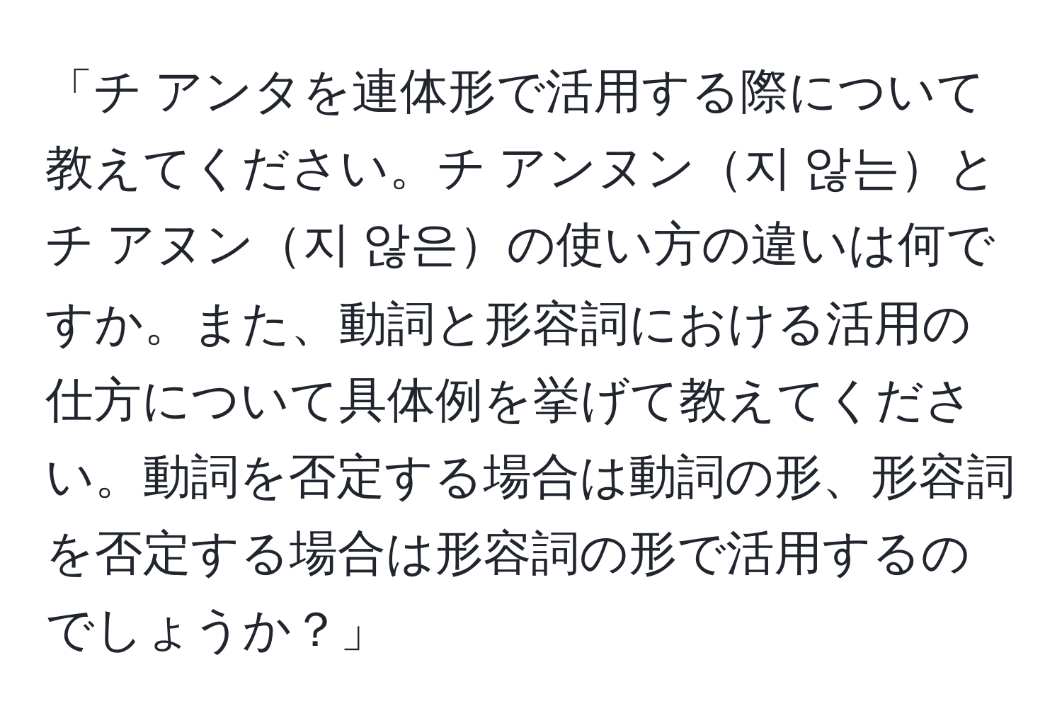 「チ アンタを連体形で活用する際について教えてください。チ アンヌン지 않는とチ アヌン지 않은の使い方の違いは何ですか。また、動詞と形容詞における活用の仕方について具体例を挙げて教えてください。動詞を否定する場合は動詞の形、形容詞を否定する場合は形容詞の形で活用するのでしょうか？」