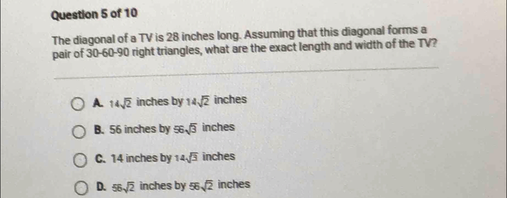 The diagonal of a TV is 28 inches long. Assuming that this diagonal forms a
pair of 30 - 60 - 90 right triangles, what are the exact length and width of the TV?
A. 14sqrt(2) inches by 14sqrt(2) inches
B. 56 inches by 56sqrt(3) inches
C. 14 inches by 14sqrt(3) inches
D. 56sqrt(2) inches by 56sqrt(2) inches