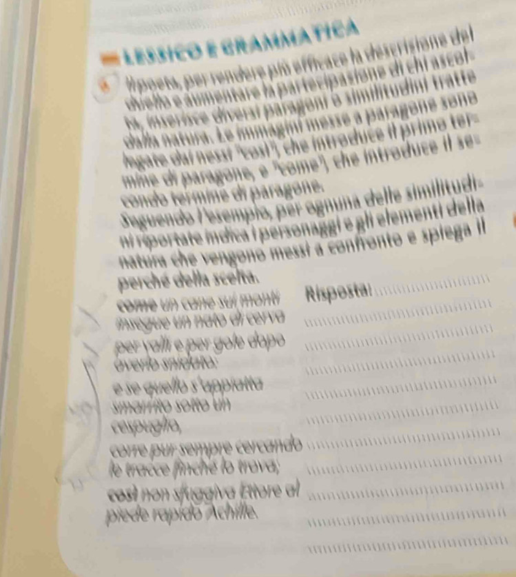 ammatica 
d l poeta, per rendere plú efficace la descrisione de 
duello e aumentare la partecipasione di chi ascol 
ta. inserisce diversi paragoni o similitudini tratte 
dalla natura. Le immaginí messe a paragoné sono 
ogate dai nesst ''cosi", che introduce il primo ter 
mime di paragone, e 'come', che introduce il se= 
condo termine di paragoné. 
Seguendo lesempio, per ognuna delle similitudi a 
ni réportate mdica i personaggi e gli elementi della 
natura che vengonó messí a confronto e spiega l 
perché della scelta. 
come un cane suí montí Risposta: 
inse gue un nato di cerv 
per vaílí é per gole dopo 
overío snidato: 
e se quello s'appíatta 
maríito sotto un 
cespuglio, 
  
corre pur sempré cercando 
le tracce finché lo trova; 

cost non sfuggiva Ettore al 

piede rapido 
ann