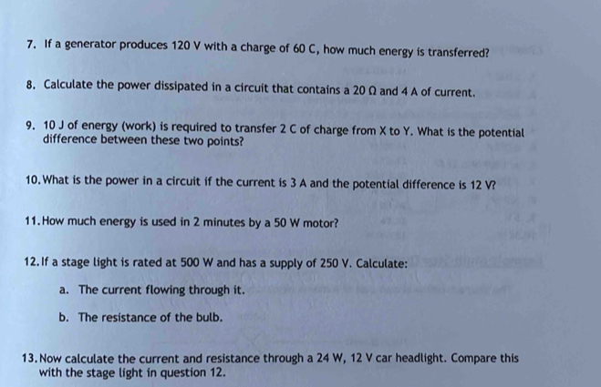 If a generator produces 120 V with a charge of 60 C, how much energy is transferred? 
8, Calculate the power dissipated in a circuit that contains a 20 Ω and 4 A of current. 
9. 10 J of energy (work) is required to transfer 2 C of charge from X to Y. What is the potential 
difference between these two points? 
10. What is the power in a circuit if the current is 3 A and the potential difference is 12 V? 
11. How much energy is used in 2 minutes by a 50 W motor? 
12. If a stage light is rated at 500 W and has a supply of 250 V. Calculate: 
a. The current flowing through it. 
b. The resistance of the bulb. 
13. Now calculate the current and resistance through a 24 W, 12 V car headlight. Compare this 
with the stage light in question 12.