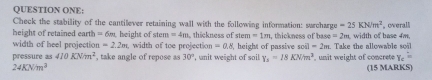 QUESTION ONE; 
Check the stability of the cantilever retaining wall with the following information: surcharge =25KN/m^2
height of retained earth = 6%, height of stem=4m thickness of stem=1m , thickness of base =2m overall 
width of heel projection n=2.2m width of toe project on=0.8 , height of passive soll=2m width of base 4m
pressure as 410KN/m^2 , take angle of repose as 30° , unit weight of soil Y_2=18KNm^3 , unit weight of concrete Take the allowable soil
Y_c
24KN/m^3 (15 MARKS)