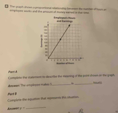 The graph shows a proportional relationship between the number of hours an 
employee works and the amount of money earned in that time. 
Employee's Hours
2 
Number of Hours
Part A 
Complete the statement to describe the meaning of the point shown on the graph. 
Answer: The employee makes $ _ in_  hour(s). 
Part B 
Complete the equation that represents this situation. 
Answer: y=
_