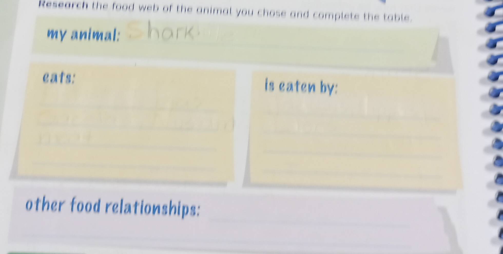 Research the food web of the animal you chose and complete the table. 
my animal: 
eats: is eaten by: 
_ 
_ 
_ 
other food relationships: 
__