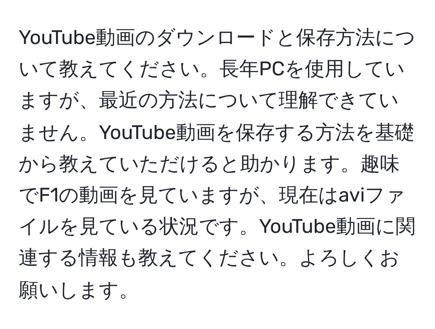 YouTube動画のダウンロードと保存方法について教えてください。長年PCを使用していますが、最近の方法について理解できていません。YouTube動画を保存する方法を基礎から教えていただけると助かります。趣味でF1の動画を見ていますが、現在はaviファイルを見ている状況です。YouTube動画に関連する情報も教えてください。よろしくお願いします。