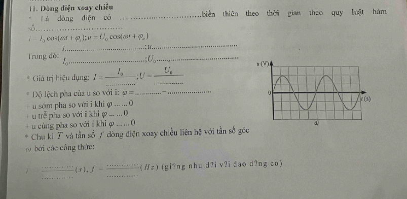 1 1. Dòng điện xoay chiều
Là dòng điện có _biến thiên theo thời gian theo quy luật hàm
số_
_
i=I_0cos (omega t+varphi _i);u=U_0cos (omega t+varphi _w)
Trong đó:
I_c _
_ U_0
Giá trị hiệu dụng: 1= __ l_n U= __ U_0
_
Dộ lệch pha của u so với i: varphi = _
u sớm pha so với i khi φ ... ... 0
tre^(frac 2)e pha so với i khi φ ... ... 0
u cùng pha so với i khi φ ... ... 0 
Chu kì T và tần số ƒ dòng điện xoay chiều liên hệ với tần số góc
bởi các công thức:
_
_
_( 5 ) , f= ( H ) (gi?ng nhu d?i v?i dao d?ng co)