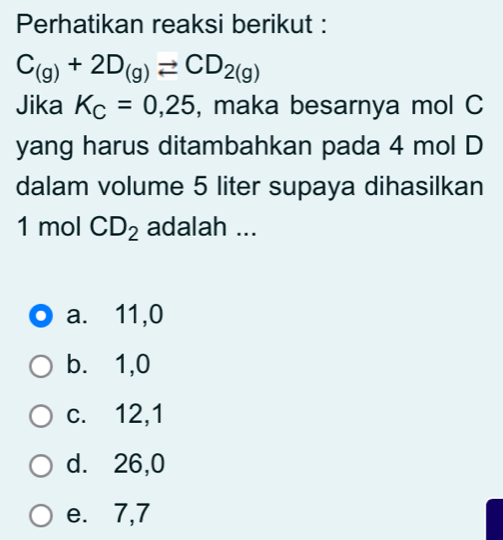 Perhatikan reaksi berikut :
C_(g)+2D_(g)leftharpoons CD_2(g)
Jika K_C=0,25 , maka besarnya mol C
yang harus ditambahkan pada 4 mol D
dalam volume 5 liter supaya dihasilkan
1 mol CD_2 adalah ...
a. 11,0
b. 1,0
c. 12,1
d. 26,0
e. 7,7