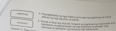 paghihirap 4. Ang pagdaralita ng mga Pilipino ay bunga ng paghihirap at pang- 
aabuso ng mga dayuhan sa bansa 
5. Sinulat ni Rizal ang Noli Me Tangere sa paglalayong maisiwalat ang 
mailantad 
kabuktutan at pagmama upit no mga Espanyol at givingin ang 
Gawain 3. Pag-uợn nalululog na damdamin ng kanyang mga kababayan.