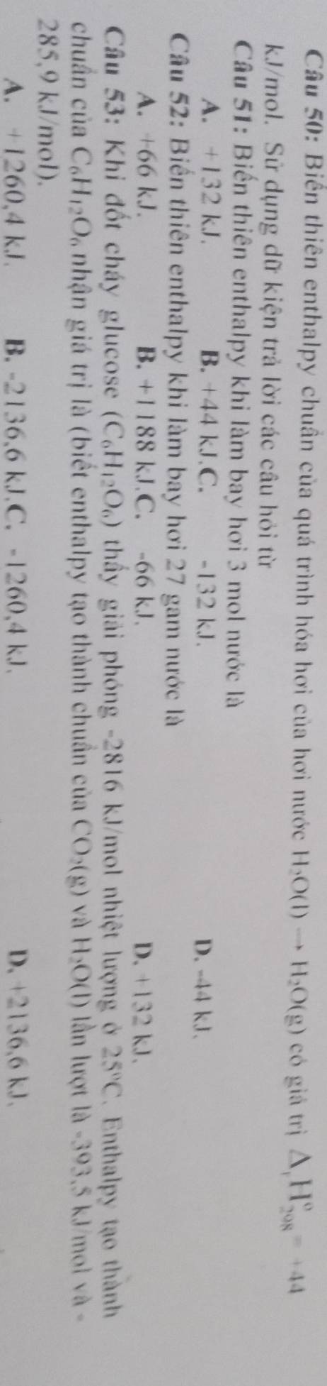 Biển thiên enthalpy chuần của quá trình hóa hơi của hơi nước H_2O(l)to H_2O(g) có giá trị △ _1H_(298)°=+44
kJ/mol. Sử dụng dữ kiện trả lời các câu hỏi từ
Câu 51: Biến thiên enthalpy khi làm bay hơi 3 mol nước là
A. +132 kJ. B. +44 kJ C. -132 kJ. D. -44 kJ.
Câu 52: Biến thiên enthalpy khi làm bay hơi 27 gam nước là
A. +66 kJ. B. +1188 kJ C. -66 kJ. D. +132 kJ.
Câu 53: Khi đốt cháy glucose (C_6H_12O_6) thầy giải phóng -2816 kJ/mol nhiệt lượng ở 25°C. Enthalpy tạo thành
chuần của C_6H_12O_6 nhận giá trị là (biết enthalpy tạo thành chuẩn của CO_2(g) và H_2O(l) - lần lượt là -393,5 kJ/mol và -
285,9 kJ/mol).
A. +1260, 4 kJ B. -2136,6 kJ.C. -1260, 4 kJ. D. +2136,6 kJ.