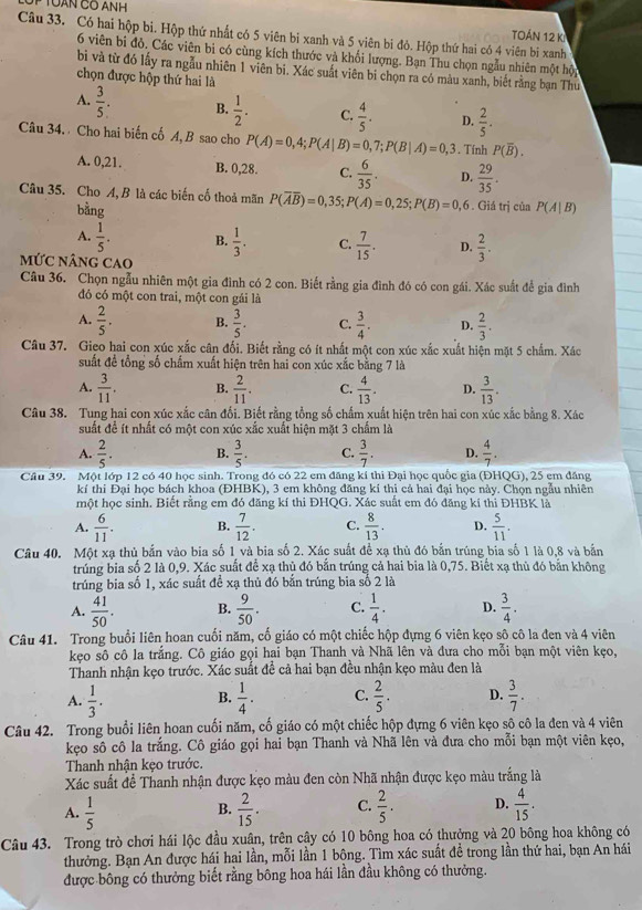 TOán 12 k
Câu 33. Có hai hộp bi. Hộp thứ nhất có 5 viên bi xanh và 5 viên bi đỏ. Hộp thứ hai có 4 viên bi xanh
6 viên bi đỏ, Các viên bì có cùng kích thước và khối lượng. Bạn Thu chọn ngẫu nhiên một hội
bì và từ đó lấy ra ngẫu nhiên 1 viên bi. Xác suất viên bi chọn ra có màu xanh, biết rằng bạn Thủ
chọn được hộp thứ hai là
A.  3/5 . B.  1/2 . C.  4/5 . D.  2/5 .
Câu 34.  Cho hai biến cố A, B sao cho P(A)=0,4;P(A|B)=0,7;P(B|A)=0,3. Tính P(overline B).
A. 0,21. B. 0,28. C.  6/35 . D.  29/35 .
Câu 35. Cho A, B là các biến cố thoả mãn P(overline Aoverline B)=0,35; P(A)=0,25;P(B)=0,6. Giá trị của P(A|B)
bằng
A.  1/5 . B.  1/3 . C.  7/15 . D.  2/3 .
mỨC nânG CAO
Câu 36. Chọn ngẫu nhiên một gia đình có 2 con. Biết rằng gia đình đó có con gái. Xác suất để gia đình
đỏ có một con trai, một con gái là
A.  2/5 . B.  3/5 . C.  3/4 . D.  2/3 .
Câu 37. Gieo hai con xúc xắc cân đối. Biết rằng có ít nhất một con xúc xắc xuất hiện mặt 5 chấm. Xác
suất đề tổng số chấm xuất hiện trên hai con xúc xắc bằng 7 là
A.  3/11 . B.  2/11 . C.  4/13 . D.  3/13 .
Câu 38. Tung hai con xúc xắc cân đối. Biết rằng tổng số chấm xuất hiện trên hai con xúc xắc bằng 8. Xác
suất để ít nhất có một con xúc xắc xuất hiện mặt 3 chấm là
A.  2/5 . B.  3/5 . C.  3/7 . D.  4/7 .
Cầu 39. Một lớp 12 có 40 học sinh. Trong đó có 22 em đăng kí thi Đại học quốc gia (ĐHQG), 25 em đăng
kí thi Đại học bách khoa (ĐHBK), 3 em không đăng kí thi cả hai đại học này. Chọn ngẫu nhiên
một học sinh. Biết rằng em đó đăng kí thi ĐHQG. Xác suất em đó đăng kí thi ĐHBK là
A.  6/11 . B.  7/12 . C.  8/13 . D.  5/11 .
Câu 40. Một xạ thủ bắn vào bia số 1 và bia số 2. Xác suất để xạ thủ đó bắn trúng bia số 1 là 0,8 và bắn
trúng bia số 2 là 0,9. Xác suất để xạ thủ đó bắn trúng cả hai bia là 0,75. Biết xạ thủ đó bắn không
trúng bia số 1, xác suất để xạ thủ đó bắn trúng bia số 2 là
A.  41/50 . B.  9/50 . C.  1/4 . D.  3/4 .
Câu 41. Trong buổi liên hoan cuối năm, cố giáo có một chiếc hộp đựng 6 viên kẹo sô cô la đen và 4 viên
kẹo sô cô la trắng. Cô giáo gọi hai bạn Thanh và Nhã lên và đưa cho mỗi bạn một viên kẹo,
Thanh nhận kẹo trước. Xác suất đề cả hai bạn đều nhận kẹo màu đen là
A.  1/3 .  1/4 . C.  2/5 . D.  3/7 .
B.
Câu 42. Trong buổi liên hoan cuối năm, cố giáo có một chiếc hộp đựng 6 viên kẹo sô cô la đen và 4 viên
kẹo sô cô la trắng. Cô giáo gọi hai bạn Thanh và Nhã lên và đưa cho mỗi bạn một viên kẹo,
Thanh nhận kẹo trước.
Xác suất để Thanh nhận được kẹo màu đen còn Nhã nhận được kẹo màu trắng là
A.  1/5   2/15 . C.  2/5 . D.  4/15 .
B.
Câu 43. Trong trò chơi hái lộc đầu xuân, trên cây có 10 bông hoa có thưởng và 20 bông hoa không có
thưởng. Bạn An được hái hai lần, mỗi lần 1 bông. Tìm xác suất đề trong lần thứ hai, bạn An hái
được bông có thưởng biết rằng bông hoa hái lần đầu không có thưởng.