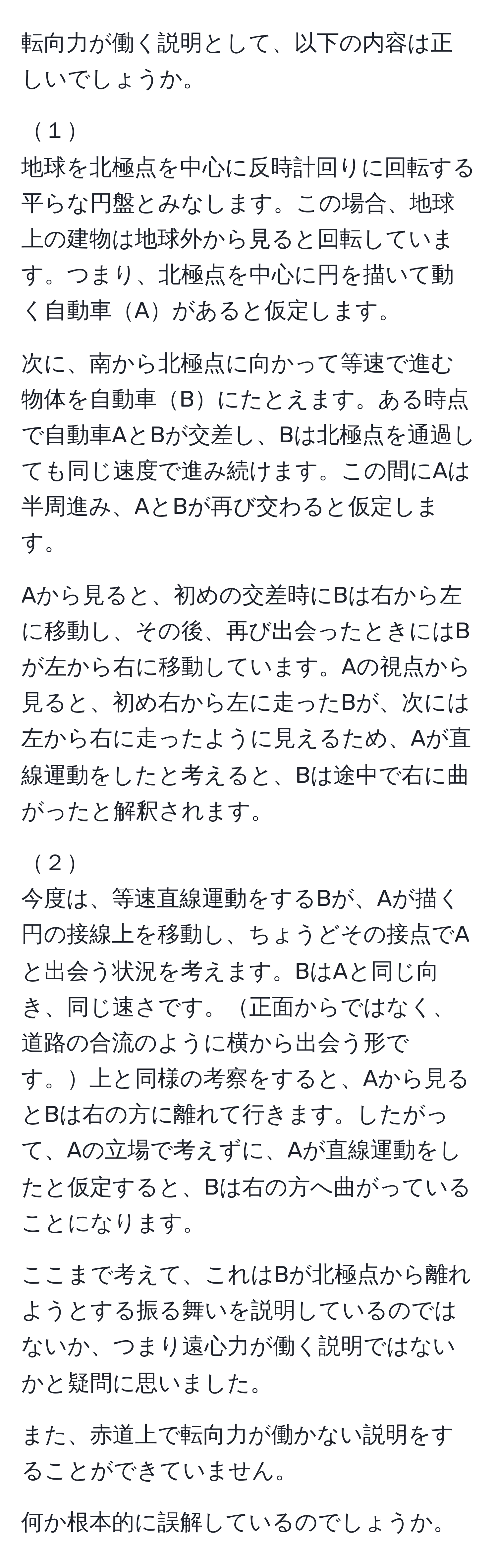 転向力が働く説明として、以下の内容は正しいでしょうか。

１
地球を北極点を中心に反時計回りに回転する平らな円盤とみなします。この場合、地球上の建物は地球外から見ると回転しています。つまり、北極点を中心に円を描いて動く自動車Aがあると仮定します。

次に、南から北極点に向かって等速で進む物体を自動車Bにたとえます。ある時点で自動車AとBが交差し、Bは北極点を通過しても同じ速度で進み続けます。この間にAは半周進み、AとBが再び交わると仮定します。

Aから見ると、初めの交差時にBは右から左に移動し、その後、再び出会ったときにはBが左から右に移動しています。Aの視点から見ると、初め右から左に走ったBが、次には左から右に走ったように見えるため、Aが直線運動をしたと考えると、Bは途中で右に曲がったと解釈されます。

２
今度は、等速直線運動をするBが、Aが描く円の接線上を移動し、ちょうどその接点でAと出会う状況を考えます。BはAと同じ向き、同じ速さです。正面からではなく、道路の合流のように横から出会う形です。上と同様の考察をすると、Aから見るとBは右の方に離れて行きます。したがって、Aの立場で考えずに、Aが直線運動をしたと仮定すると、Bは右の方へ曲がっていることになります。

ここまで考えて、これはBが北極点から離れようとする振る舞いを説明しているのではないか、つまり遠心力が働く説明ではないかと疑問に思いました。

また、赤道上で転向力が働かない説明をすることができていません。

何か根本的に誤解しているのでしょうか。