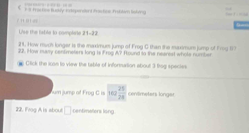 81BM 6A11 B= 23(06) = 54 20 
C 7 11 Practice Buddy: independent Prastles: Problém Soiving Seer α 930al 
7. 14 (3) 1-22 
Use the table to complete 21-22. 
21. How much longer is the maximum jump of Frog C than the maximum jump of Frog B? 
22. How many centimeters long is Frog A? Round to the nearest whole number. 
Click the icon to view the table of information about 3 frog species 
hum jump of Frog C is 162 25/28  centimeters longer. 
22. Frog A is about □ centimeters long.