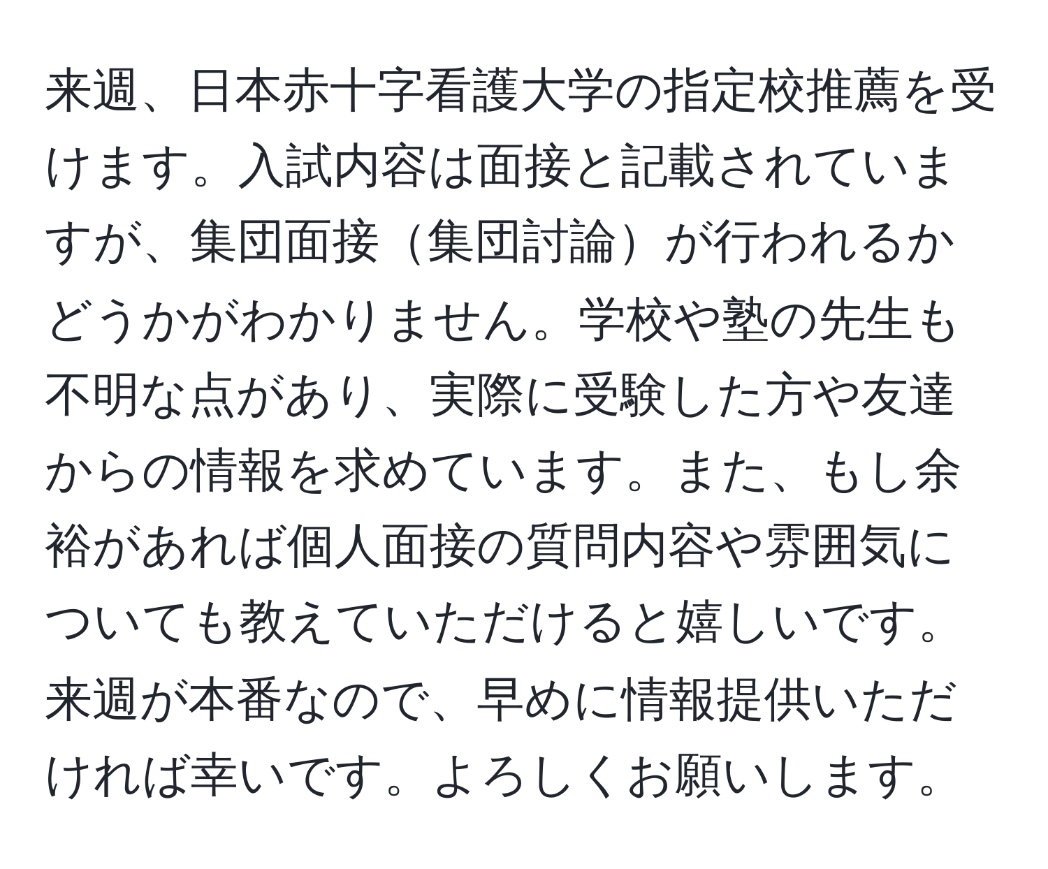 来週、日本赤十字看護大学の指定校推薦を受けます。入試内容は面接と記載されていますが、集団面接集団討論が行われるかどうかがわかりません。学校や塾の先生も不明な点があり、実際に受験した方や友達からの情報を求めています。また、もし余裕があれば個人面接の質問内容や雰囲気についても教えていただけると嬉しいです。来週が本番なので、早めに情報提供いただければ幸いです。よろしくお願いします。